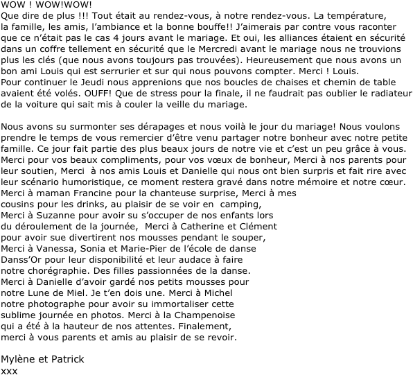 WOW ! WOW!WOW!
Que dire de plus !!! Tout &eacute;tait au rendez-vous, &agrave; notre rendez-vous. La temp&eacute;rature, 
la famille, les amis, l&rsquo;ambiance et la bonne bouffe!! J&rsquo;aimerais par contre vous raconter 
que ce n&rsquo;&eacute;tait pas le cas 4 jours avant le mariage. Et oui, les alliances &eacute;taient en s&eacute;curit&eacute; dans un coffre tellement en s&eacute;curit&eacute; que le Mercredi avant le mariage nous ne trouvions plus les cl&eacute;s (que nous avons toujours pas trouv&eacute;es). Heureusement que nous avons un bon ami Louis qui est serrurier et sur qui nous pouvons compter. Merci ! Louis. 
Pour continuer le Jeudi nous apprenions que nos boucles de chaises et chemin de table avaient &eacute;t&eacute; vol&eacute;s. OUFF! Que de stress pour la finale, il ne faudrait pas oublier le radiateur de la voiture qui sait mis &agrave; couler la veille du mariage.

Nous avons su surmonter ses d&eacute;rapages et nous voil&agrave; le jour du mariage! Nous voulons prendre le temps de vous remercier d&rsquo;&ecirc;tre venu partager notre bonheur avec notre petite famille. Ce jour fait partie des plus beaux jours de notre vie et c&rsquo;est un peu gr&acirc;ce &agrave; vous. Merci pour vos beaux compliments, pour vos v&oelig;ux de bonheur, Merci &agrave; nos parents pour leur soutien, Merci  &agrave; nos amis Louis et Danielle qui nous ont bien surpris et fait rire avec leur sc&eacute;nario humoristique, ce moment restera grav&eacute; dans notre m&eacute;moire et notre c&oelig;ur. Merci &agrave; maman Francine pour la chanteuse surprise, Merci &agrave; mes 
cousins pour les drinks, au plaisir de se voir en  camping, 
Merci &agrave; Suzanne pour avoir su s&rsquo;occuper de nos enfants lors 
du d&eacute;roulement de la journ&eacute;e,  Merci &agrave; Catherine et Cl&eacute;ment 
pour avoir sue divertirent nos mousses pendant le souper, 
Merci &agrave; Vanessa, Sonia et Marie-Pier de l&rsquo;&eacute;cole de danse
Danss&rsquo;Or pour leur disponibilit&eacute; et leur audace &agrave; faire 
notre chor&eacute;graphie. Des filles passionn&eacute;es de la danse. 
Merci &agrave; Danielle d&rsquo;avoir gard&eacute; nos petits mousses pour 
notre Lune de Miel. Je t&rsquo;en dois une. Merci &agrave; Michel  
notre photographe pour avoir su immortaliser cette 
sublime journ&eacute;e en photos. Merci &agrave; la Champenoise
qui a &eacute;t&eacute; &agrave; la hauteur de nos attentes. Finalement,
merci &agrave; vous parents et amis au plaisir de se revoir.

Myl&egrave;ne et Patrick
xxx

